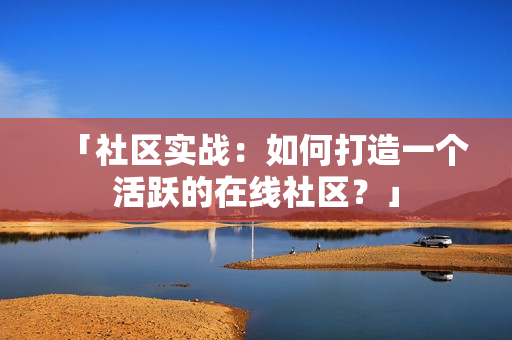 「社区实战：如何打造一个活跃的在线社区？」