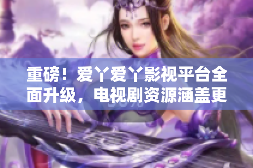 重磅！爱丫爱丫影视平台全面升级，电视剧资源涵盖更多！