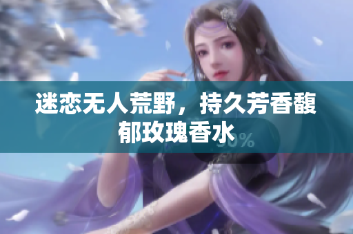 迷恋无人荒野，持久芳香馥郁玫瑰香水