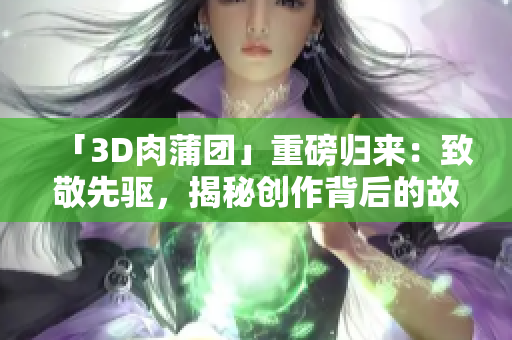 「3D肉蒲团」重磅归来：致敬先驱，揭秘创作背后的故事