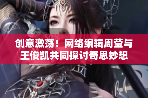 创意激荡！网络编辑周莹与王俊凯共同探讨奇思妙想