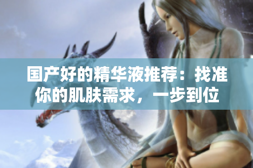 国产好的精华液推荐：找准你的肌肤需求，一步到位
