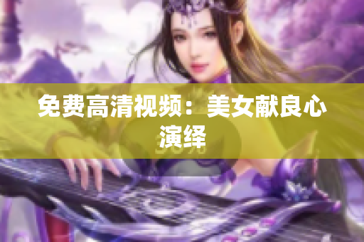 免费高清视频：美女献良心演绎