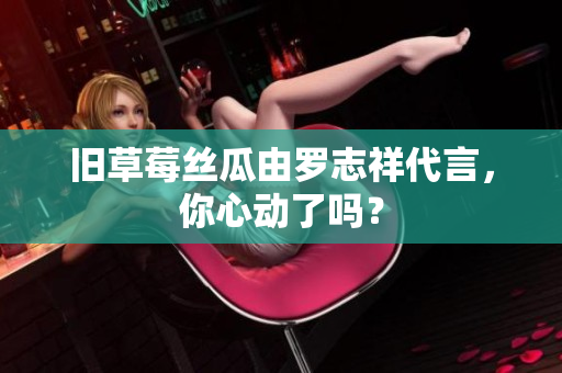 旧草莓丝瓜由罗志祥代言，你心动了吗？