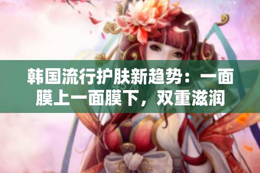 韩国流行护肤新趋势：一面膜上一面膜下，双重滋润