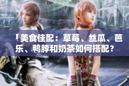 「美食佳配：草莓、丝瓜、芭乐、鸭脖和奶茶如何搭配？」