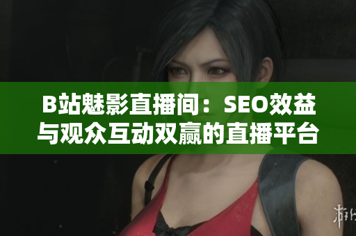 B站魅影直播间：SEO效益与观众互动双赢的直播平台