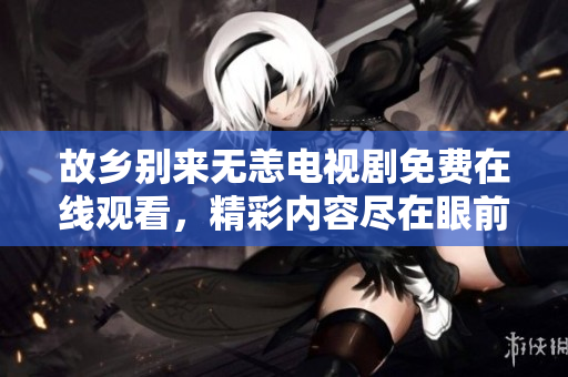 故乡别来无恙电视剧免费在线观看，精彩内容尽在眼前