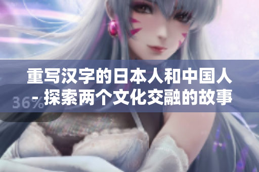 重写汉字的日本人和中国人 - 探索两个文化交融的故事