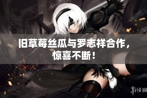 旧草莓丝瓜与罗志祥合作，惊喜不断！