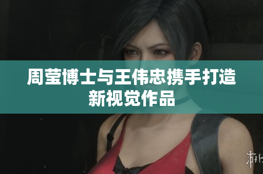 周莹博士与王伟忠携手打造新视觉作品