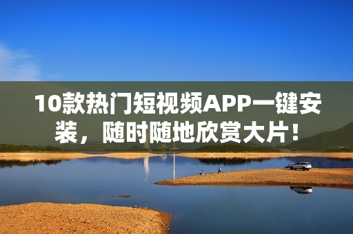 10款热门短视频APP一键安装，随时随地欣赏大片！