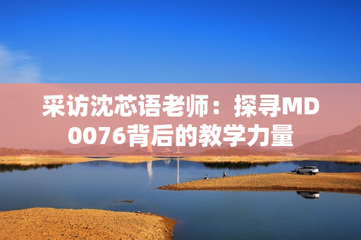 采访沈芯语老师：探寻MD0076背后的教学力量