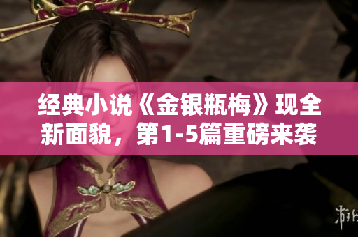 经典小说《金银瓶梅》现全新面貌，第1-5篇重磅来袭！