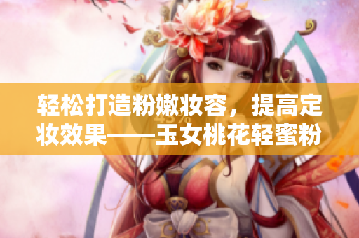 轻松打造粉嫩妆容，提高定妆效果——玉女桃花轻蜜粉推荐