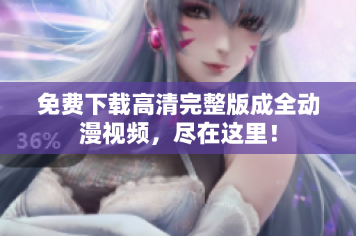 免费下载高清完整版成全动漫视频，尽在这里！