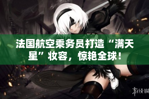 法国航空乘务员打造“满天星”妆容，惊艳全球！