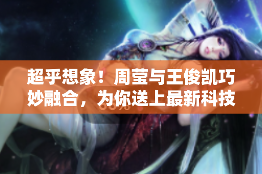 超乎想象！周莹与王俊凯巧妙融合，为你送上最新科技资讯