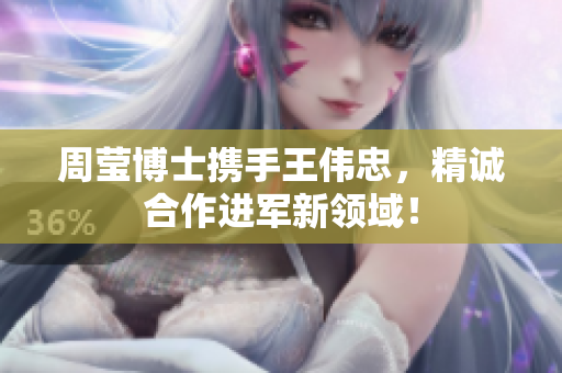 周莹博士携手王伟忠，精诚合作进军新领域！