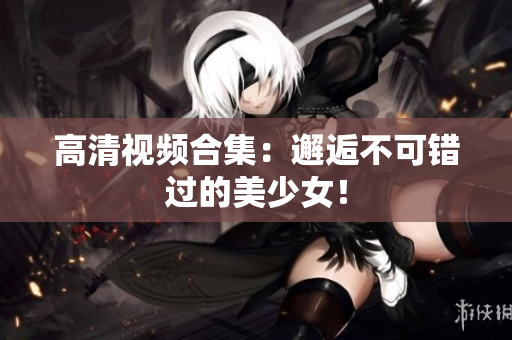 高清视频合集：邂逅不可错过的美少女！