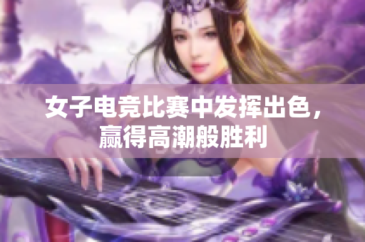 女子电竞比赛中发挥出色，赢得高潮般胜利
