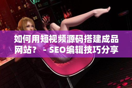 如何用短视频源码搭建成品网站？ - SEO编辑技巧分享