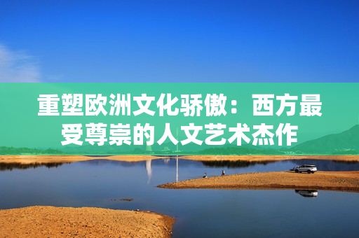 重塑欧洲文化骄傲：西方最受尊崇的人文艺术杰作