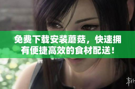 免费下载安装蘑菇，快速拥有便捷高效的食材配送！