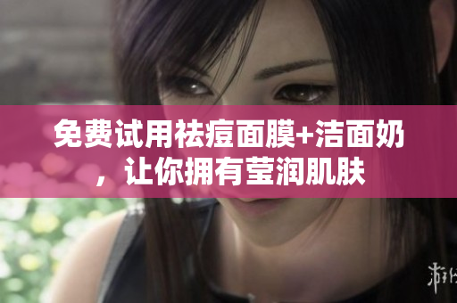免费试用祛痘面膜+洁面奶，让你拥有莹润肌肤