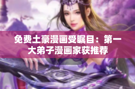 免费土豪漫画受瞩目：第一大弟子漫画家获推荐