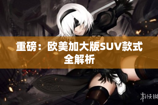 重磅：欧美加大版SUV款式全解析