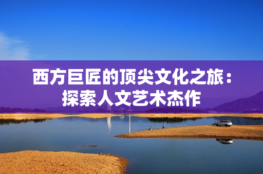 西方巨匠的顶尖文化之旅：探索人文艺术杰作
