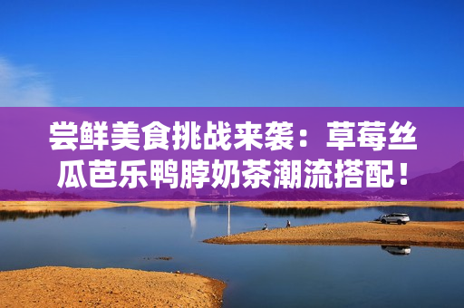 尝鲜美食挑战来袭：草莓丝瓜芭乐鸭脖奶茶潮流搭配！