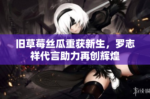 旧草莓丝瓜重获新生，罗志祥代言助力再创辉煌