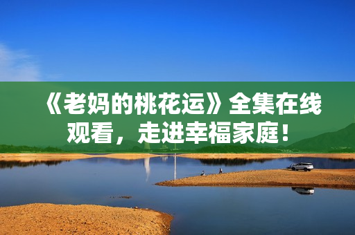 《老妈的桃花运》全集在线观看，走进幸福家庭！