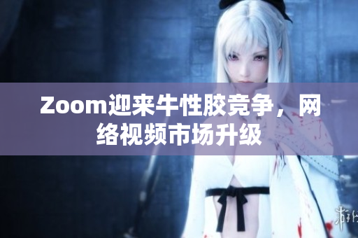 Zoom迎来牛性胶竞争，网络视频市场升级