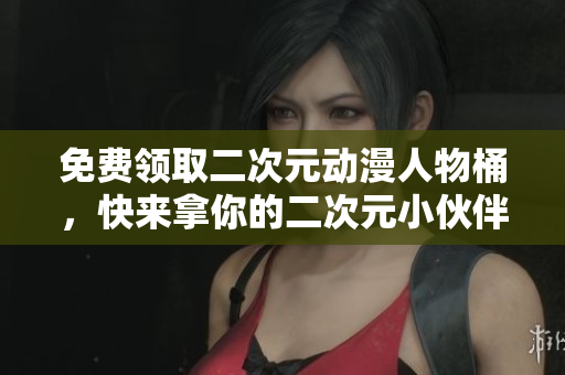 免费领取二次元动漫人物桶，快来拿你的二次元小伙伴！