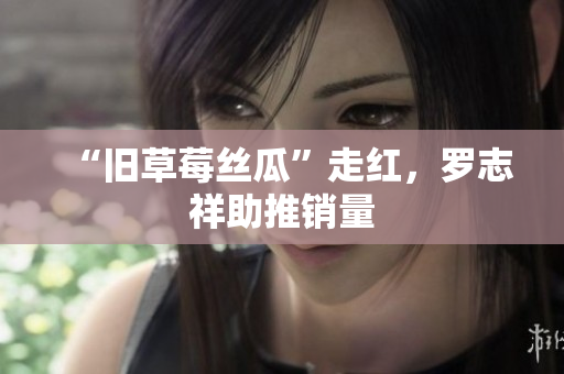 “旧草莓丝瓜”走红，罗志祥助推销量