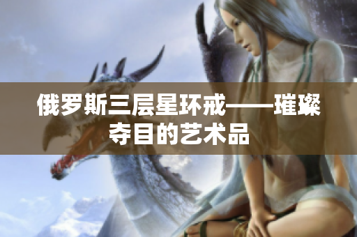 俄罗斯三层星环戒——璀璨夺目的艺术品