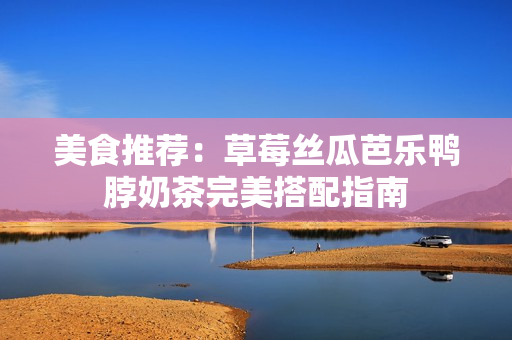 美食推荐：草莓丝瓜芭乐鸭脖奶茶完美搭配指南