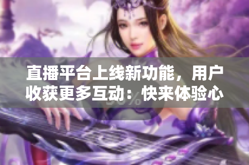 直播平台上线新功能，用户收获更多互动：快来体验心跳直播！