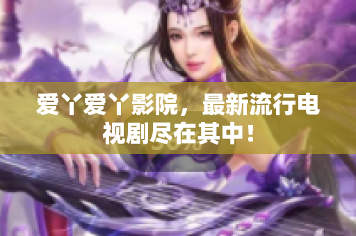 爱丫爱丫影院，最新流行电视剧尽在其中！