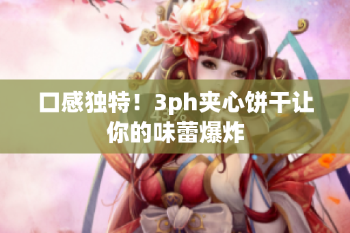 口感独特！3ph夹心饼干让你的味蕾爆炸