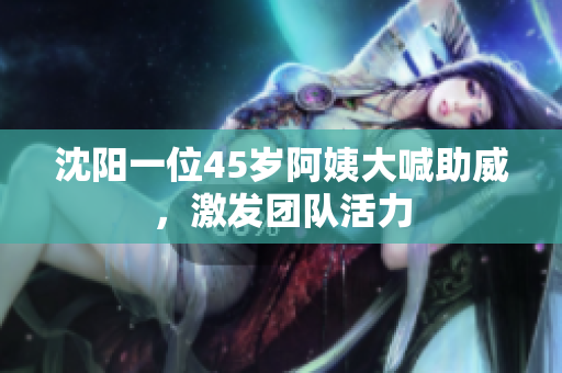 沈阳一位45岁阿姨大喊助威，激发团队活力