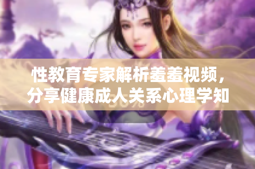 性教育专家解析羞羞视频，分享健康成人关系心理学知识！