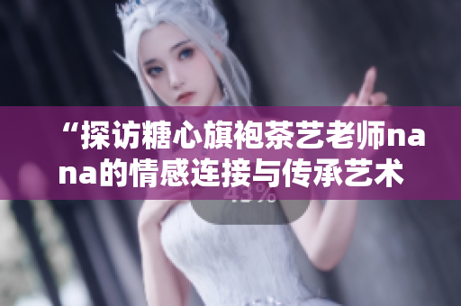 “探访糖心旗袍茶艺老师nana的情感连接与传承艺术”