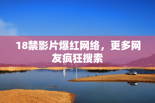 18禁影片爆红网络，更多网友疯狂搜索