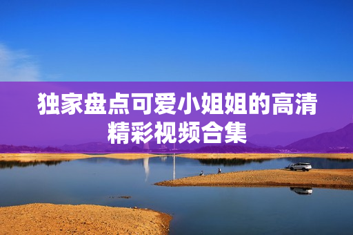独家盘点可爱小姐姐的高清精彩视频合集