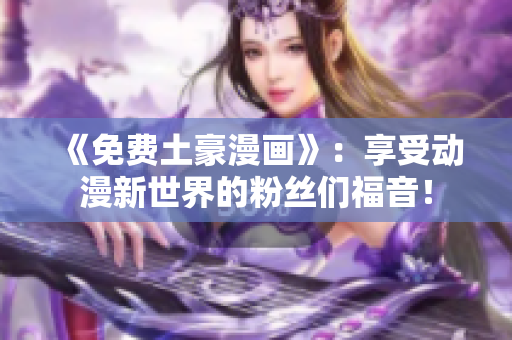 《免费土豪漫画》：享受动漫新世界的粉丝们福音！