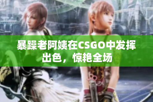暴躁老阿姨在CSGO中发挥出色，惊艳全场